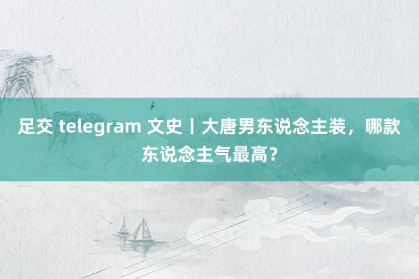 足交 telegram 文史丨大唐男东说念主装，哪款东说念主气最高？