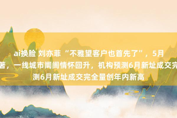 ai换脸 刘亦菲 “不雅望客户也首先了”，5月多地楼市升温显著，一线城市阛阓情怀回升，机构预测6月新址成交完全量创年内新高
