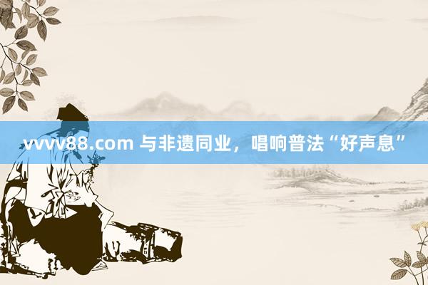 vvvv88.com 与非遗同业，唱响普法“好声息”