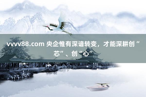 vvvv88.com 央企惟有深谙转变，才能深耕创“芯”、创“心”