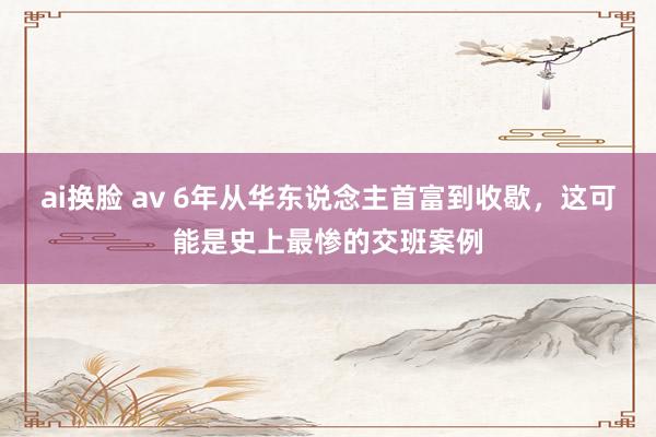 ai换脸 av 6年从华东说念主首富到收歇，这可能是史上最惨的交班案例