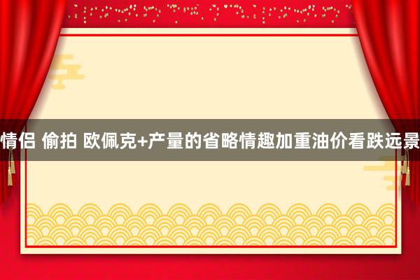 情侣 偷拍 欧佩克+产量的省略情趣加重油价看跌远景
