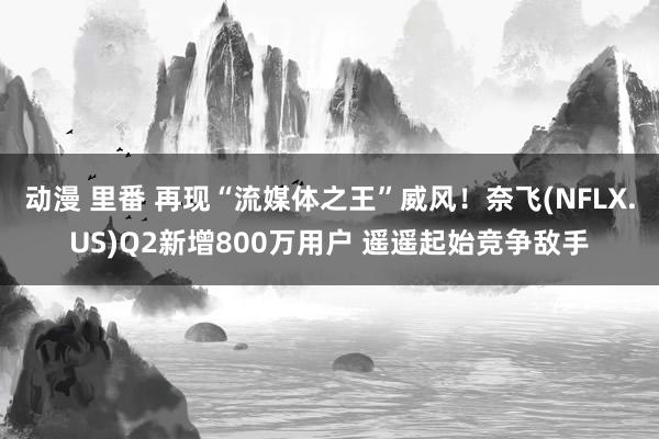 动漫 里番 再现“流媒体之王”威风！奈飞(NFLX.US)Q2新增800万用户 遥遥起始竞争敌手