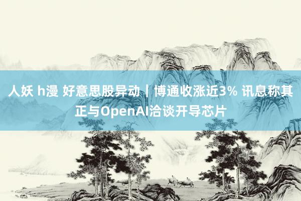 人妖 h漫 好意思股异动｜博通收涨近3% 讯息称其正与OpenAI洽谈开导芯片