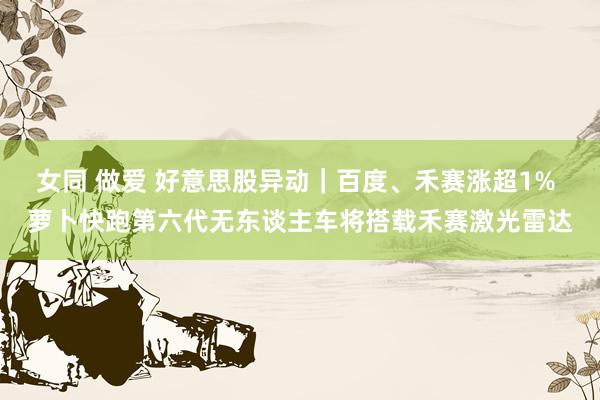 女同 做爱 好意思股异动｜百度、禾赛涨超1% 萝卜快跑第六代无东谈主车将搭载禾赛激光雷达