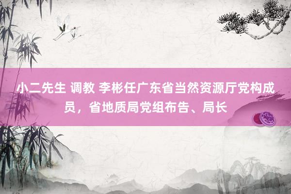小二先生 调教 李彬任广东省当然资源厅党构成员，省地质局党组布告、局长