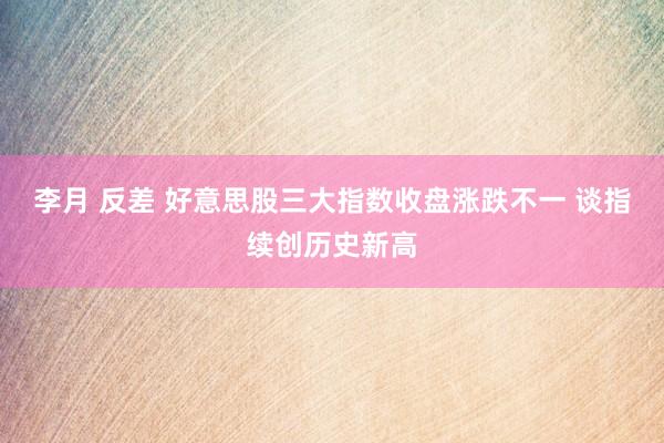 李月 反差 好意思股三大指数收盘涨跌不一 谈指续创历史新高