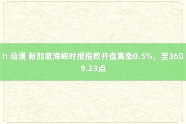 h 动漫 新加坡海峡时报指数开盘高涨0.5%，至3609.23点