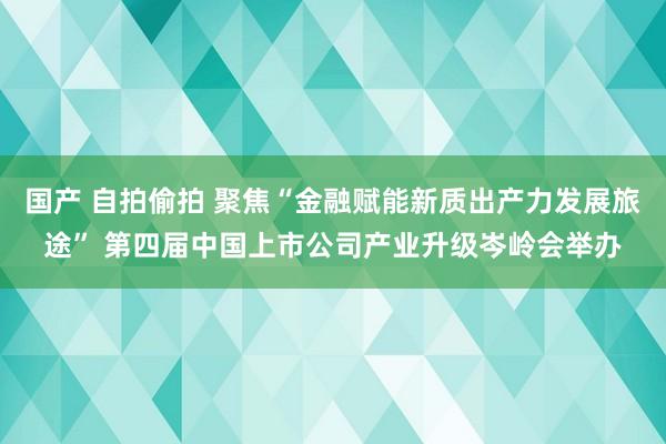 国产 自拍偷拍 聚焦“金融赋能新质出产力发展旅途” 第四届中国上市公司产业升级岑岭会举办