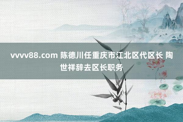 vvvv88.com 陈德川任重庆市江北区代区长 陶世祥辞去区长职务