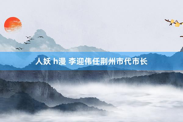 人妖 h漫 李迎伟任荆州市代市长