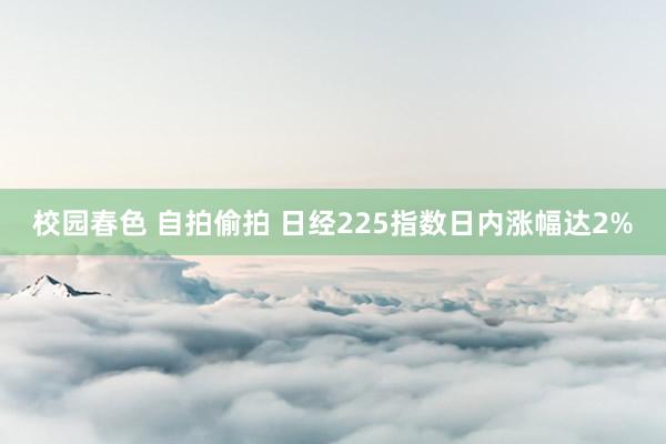 校园春色 自拍偷拍 日经225指数日内涨幅达2%