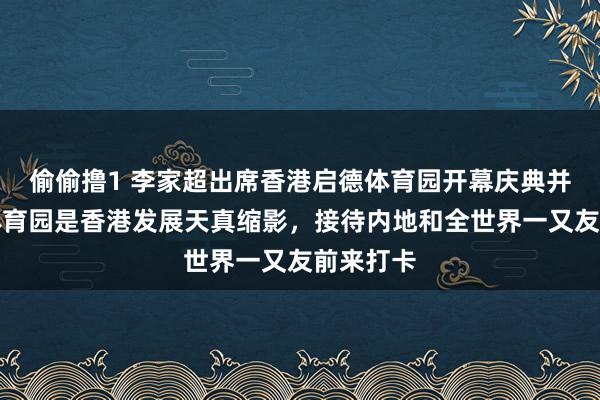 偷偷撸1 李家超出席香港启德体育园开幕庆典并致辞：体育园是香港发展天真缩影，接待内地和全世界一又友前来打卡