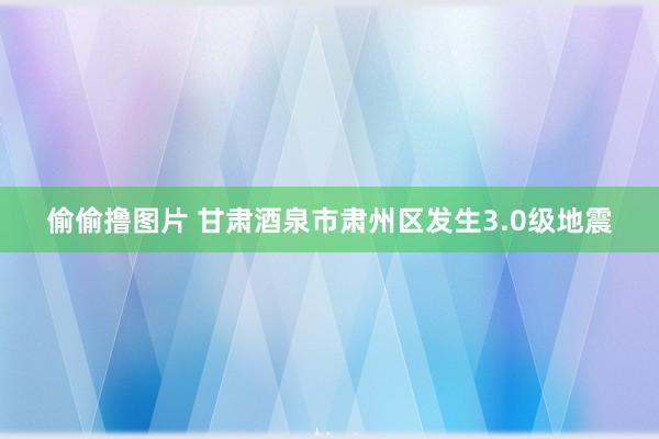 偷偷撸图片 甘肃酒泉市肃州区发生3.0级地震