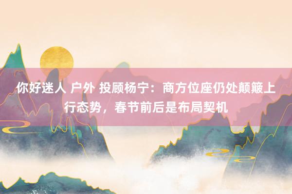 你好迷人 户外 投顾杨宁：商方位座仍处颠簸上行态势，春节前后是布局契机