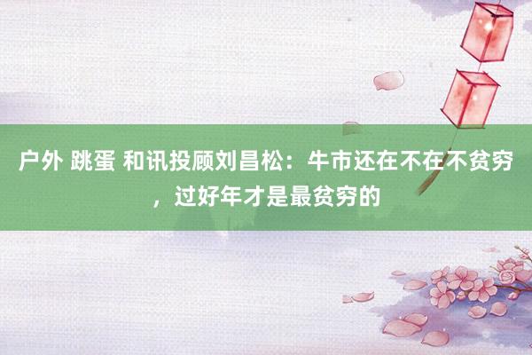 户外 跳蛋 和讯投顾刘昌松：牛市还在不在不贫穷，过好年才是最贫穷的