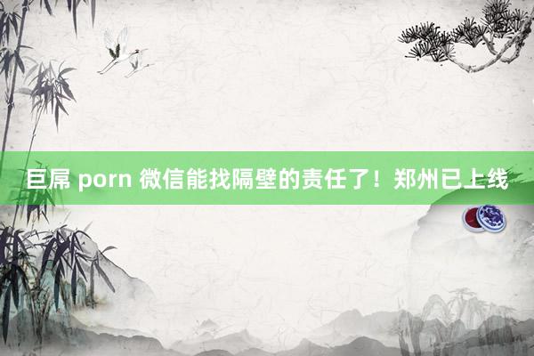 巨屌 porn 微信能找隔壁的责任了！郑州已上线