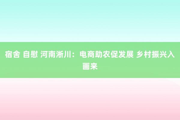 宿舍 自慰 河南淅川：电商助农促发展 乡村振兴入画来